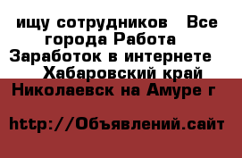 ищу сотрудников - Все города Работа » Заработок в интернете   . Хабаровский край,Николаевск-на-Амуре г.